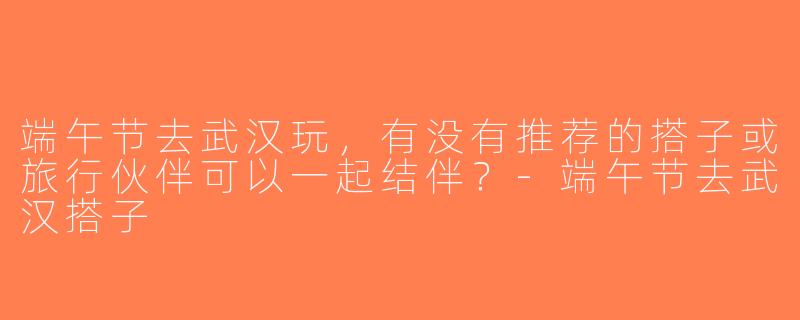 端午节去武汉玩，有没有推荐的搭子或旅行伙伴可以一起结伴？-端午节去武汉搭子