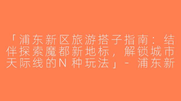 「浦东新区旅游搭子指南：结伴探索魔都新地标，解锁城市天际线的N种玩法」-浦东新区旅游搭子