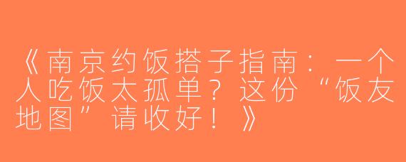 《南京约饭搭子指南：一个人吃饭太孤单？这份“饭友地图”请收好！》