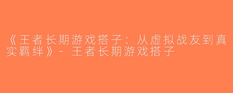 《王者长期游戏搭子：从虚拟战友到真实羁绊》-王者长期游戏搭子