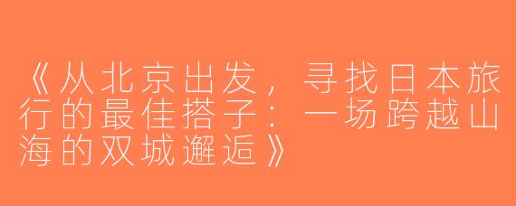 《从北京出发，寻找日本旅行的最佳搭子：一场跨越山海的双城邂逅》