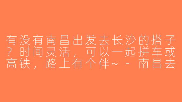 有没有南昌出发去长沙的搭子？时间灵活，可以一起拼车或高铁，路上有个伴~-南昌去长沙搭子
