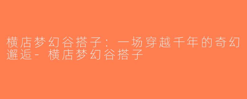 横店梦幻谷搭子：一场穿越千年的奇幻邂逅-横店梦幻谷搭子