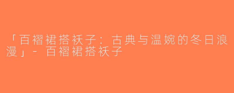 「百褶裙搭袄子：古典与温婉的冬日浪漫」-百褶裙搭袄子