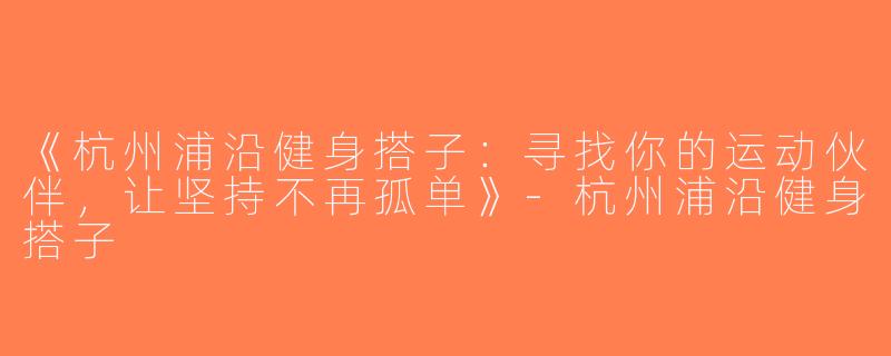 《杭州浦沿健身搭子：寻找你的运动伙伴，让坚持不再孤单》-杭州浦沿健身搭子