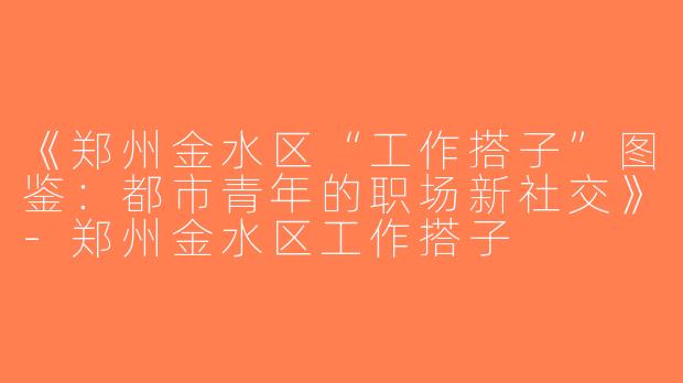 《郑州金水区“工作搭子”图鉴：都市青年的职场新社交》-郑州金水区工作搭子