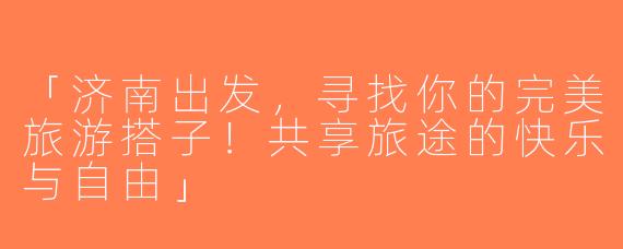 「济南出发，寻找你的完美旅游搭子！共享旅途的快乐与自由」