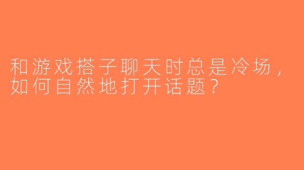 和游戏搭子聊天时总是冷场，如何自然地打开话题？