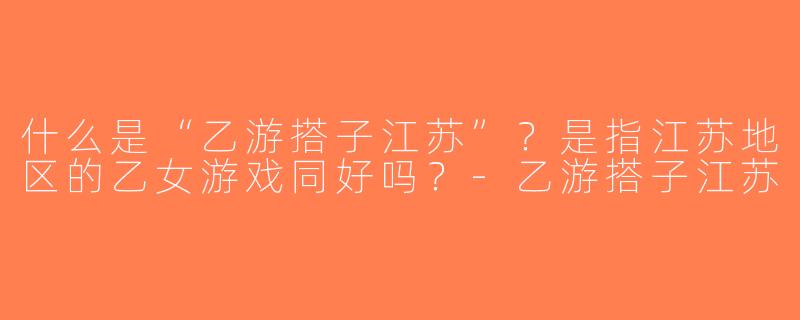 什么是“乙游搭子江苏”？是指江苏地区的乙女游戏同好吗？-乙游搭子江苏