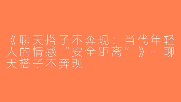 《聊天搭子不奔现：当代年轻人的情感“安全距离”》-聊天搭子不奔现