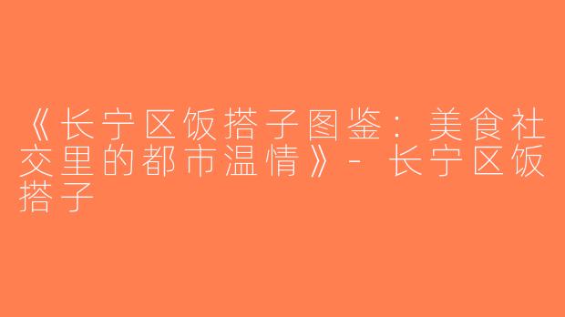 《长宁区饭搭子图鉴：美食社交里的都市温情》-长宁区饭搭子