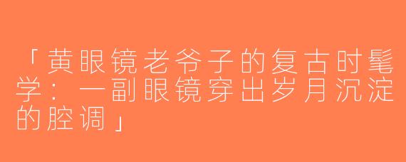 「黄眼镜老爷子的复古时髦学：一副眼镜穿出岁月沉淀的腔调」