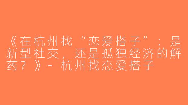 《在杭州找“恋爱搭子”：是新型社交，还是孤独经济的解药？》-杭州找恋爱搭子