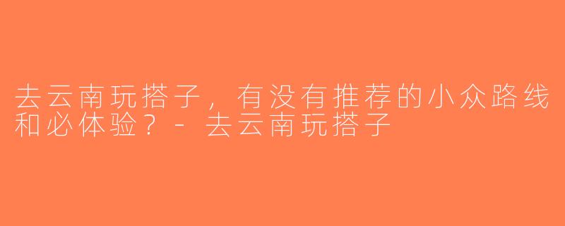 去云南玩搭子，有没有推荐的小众路线和必体验？-去云南玩搭子