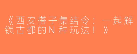 《西安搭子集结令：一起解锁古都的N种玩法！》