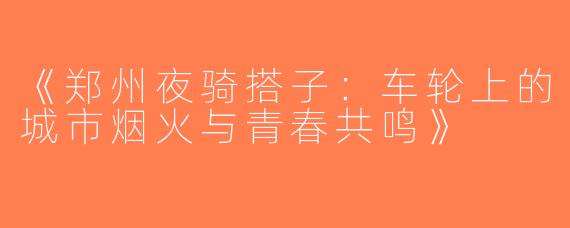 《郑州夜骑搭子：车轮上的城市烟火与青春共鸣》