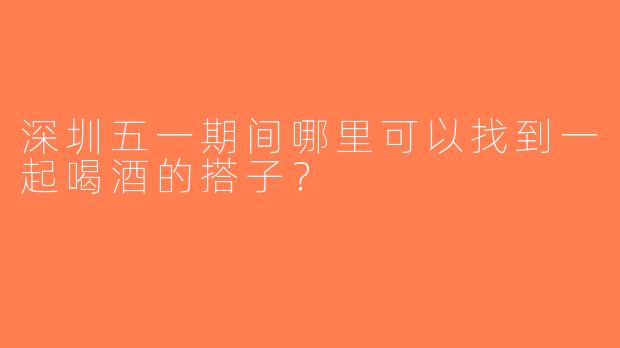 深圳五一期间哪里可以找到一起喝酒的搭子？
