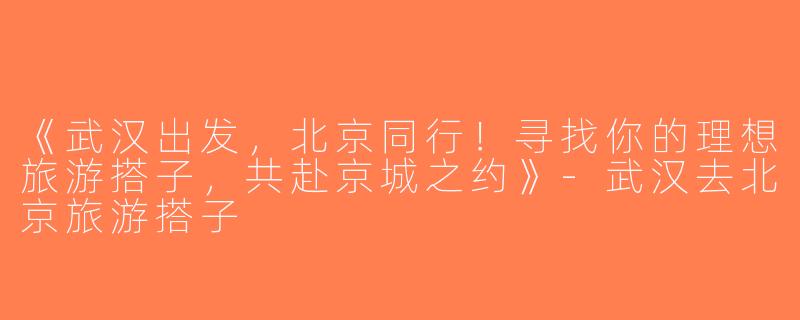 《武汉出发，北京同行！寻找你的理想旅游搭子，共赴京城之约》-武汉去北京旅游搭子