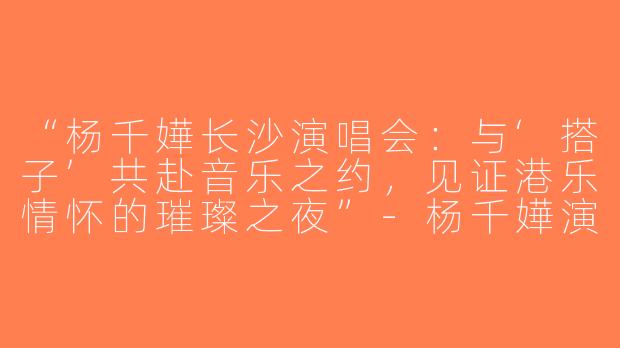 “杨千嬅长沙演唱会：与‘搭子’共赴音乐之约，见证港乐情怀的璀璨之夜”-杨千嬅演唱会长沙搭子