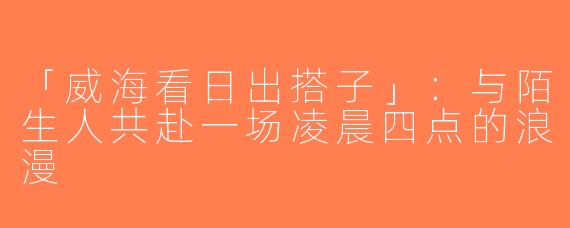 「威海看日出搭子」：与陌生人共赴一场凌晨四点的浪漫