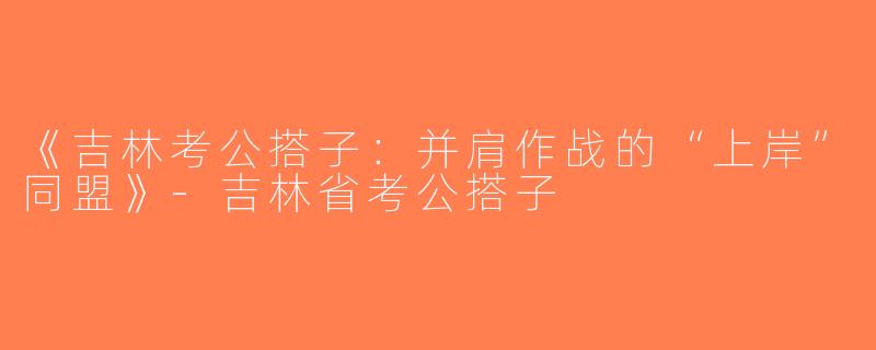 《吉林考公搭子：并肩作战的“上岸”同盟》-吉林省考公搭子