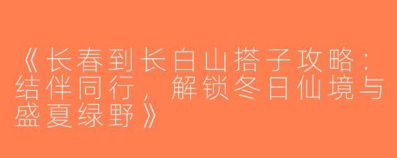 《长春到长白山搭子攻略：结伴同行，解锁冬日仙境与盛夏绿野》