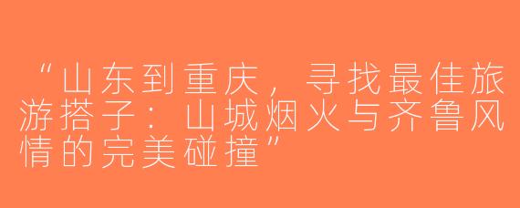 “山东到重庆，寻找最佳旅游搭子：山城烟火与齐鲁风情的完美碰撞”