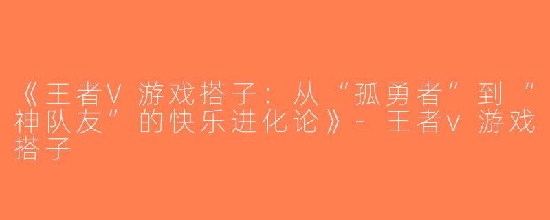 《王者V游戏搭子：从“孤勇者”到“神队友”的快乐进化论》-王者v游戏搭子