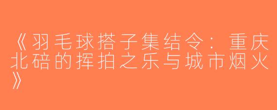 《羽毛球搭子集结令：重庆北碚的挥拍之乐与城市烟火》