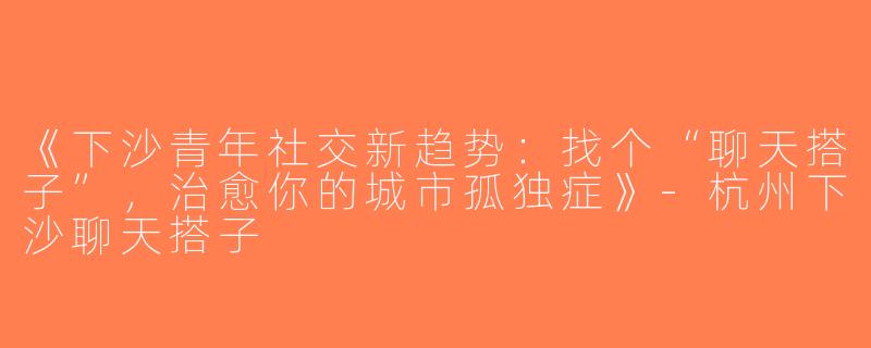 《下沙青年社交新趋势：找个“聊天搭子”，治愈你的城市孤独症》-杭州下沙聊天搭子