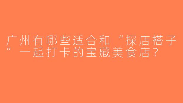 广州有哪些适合和“探店搭子”一起打卡的宝藏美食店？