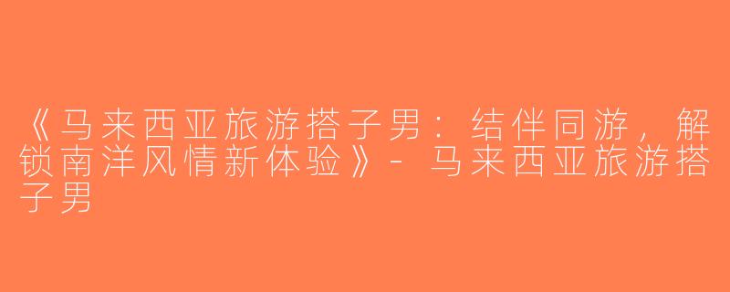 《马来西亚旅游搭子男：结伴同游，解锁南洋风情新体验》-马来西亚旅游搭子男