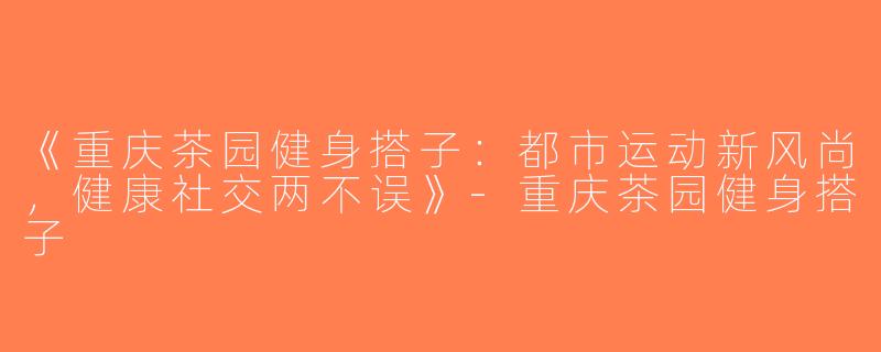 《重庆茶园健身搭子：都市运动新风尚，健康社交两不误》-重庆茶园健身搭子