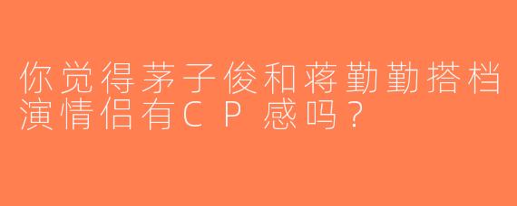 你觉得茅子俊和蒋勤勤搭档演情侣有CP感吗？