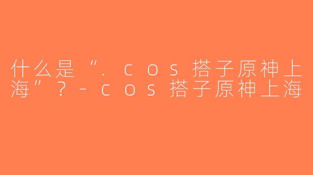 什么是“.cos搭子原神上海”？-cos搭子原神上海