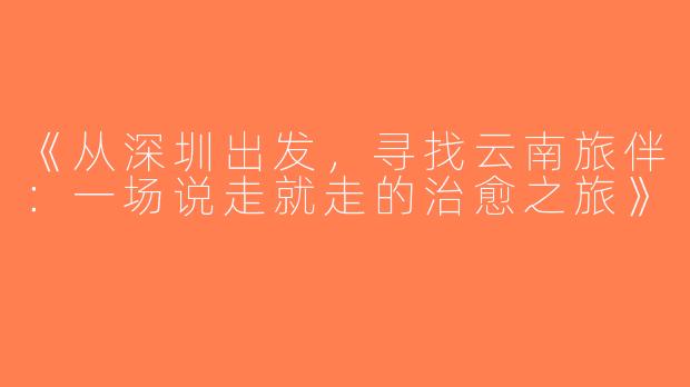 《从深圳出发，寻找云南旅伴：一场说走就走的治愈之旅》