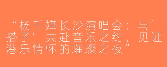 “杨千嬅长沙演唱会：与‘搭子’共赴音乐之约，见证港乐情怀的璀璨之夜”