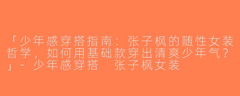 「少年感穿搭指南：张子枫的随性女装哲学，如何用基础款穿出清爽少年气？」-少年感穿搭 张子枫女装