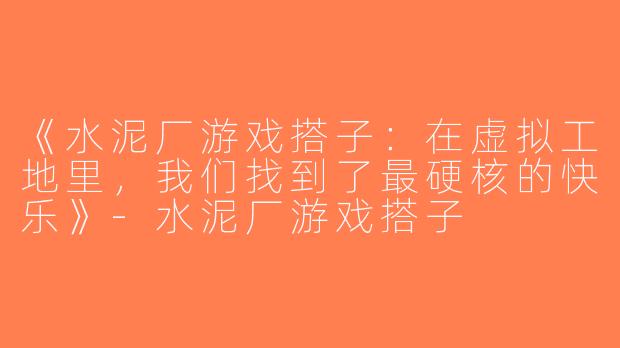 《水泥厂游戏搭子：在虚拟工地里，我们找到了最硬核的快乐》-水泥厂游戏搭子