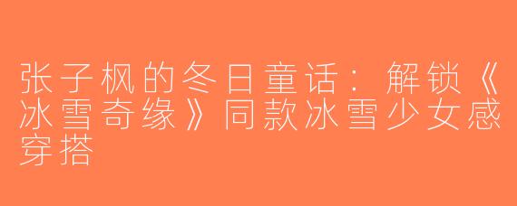 张子枫的冬日童话：解锁《冰雪奇缘》同款冰雪少女感穿搭