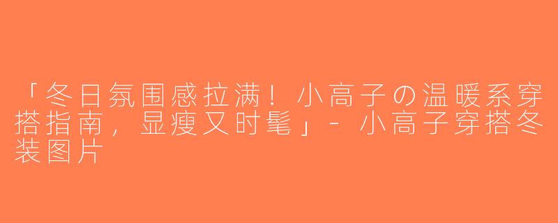 「冬日氛围感拉满！小高子の温暖系穿搭指南，显瘦又时髦」-小高子穿搭冬装图片