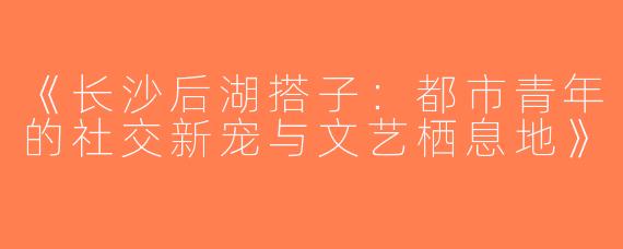 《长沙后湖搭子：都市青年的社交新宠与文艺栖息地》