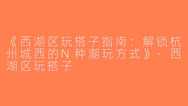 《西湖区玩搭子指南：解锁杭州城西的N种潮玩方式》-西湖区玩搭子