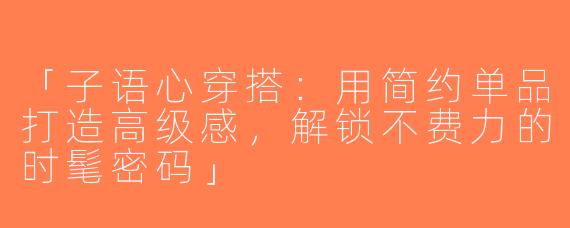 「子语心穿搭：用简约单品打造高级感，解锁不费力的时髦密码」