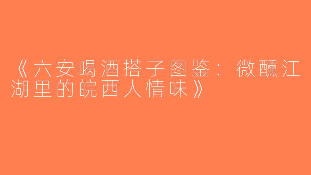 《六安喝酒搭子图鉴：微醺江湖里的皖西人情味》
