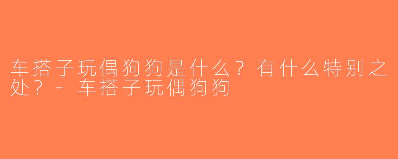 车搭子玩偶狗狗是什么？有什么特别之处？-车搭子玩偶狗狗