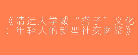 《清远大学城“搭子”文化：年轻人的新型社交图鉴》