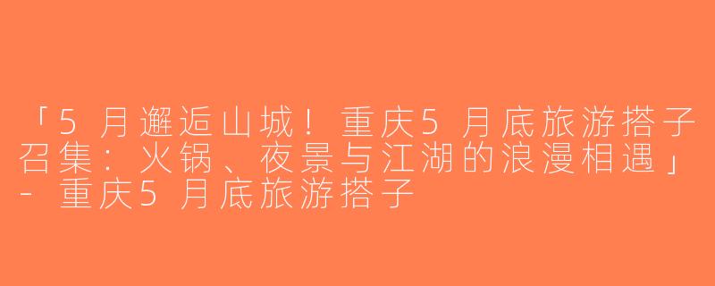 「5月邂逅山城！重庆5月底旅游搭子召集：火锅、夜景与江湖的浪漫相遇」-重庆5月底旅游搭子