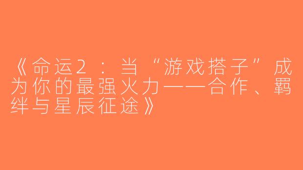 《命运2：当“游戏搭子”成为你的最强火力——合作、羁绊与星辰征途》