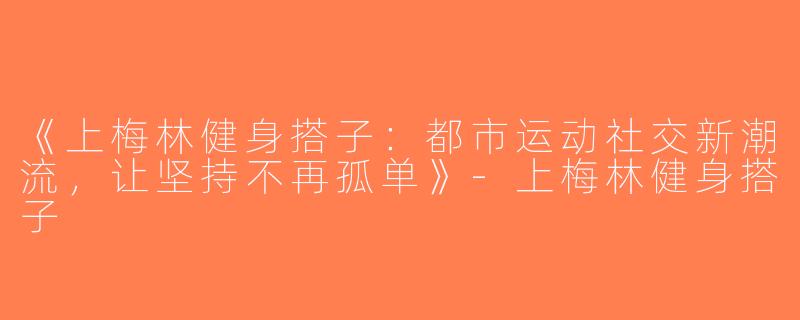 《上梅林健身搭子：都市运动社交新潮流，让坚持不再孤单》-上梅林健身搭子